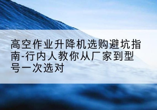 宜秀升降平台厂家-高空作业升降机选购避坑指南-行内人教你从厂家到型号一次选对