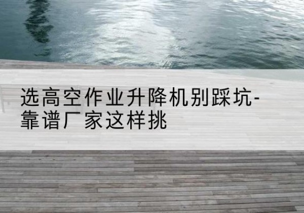 宜秀剪叉式升降机厂家-选高空作业升降机别踩坑-靠谱厂家这样挑