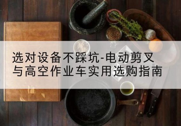 宜秀电动剪叉升降平台怎么选-选对设备不踩坑-电动剪叉与高空作业车实用选购指南