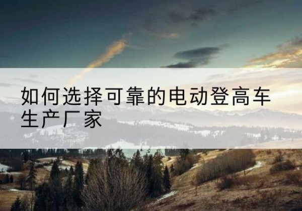宜秀电动登高车厂家-如何选择可靠的电动登高车生产厂家