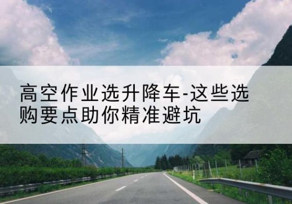 宜秀升降车厂家-高空作业选升降车-这些选购要点助你*避坑