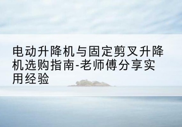 宜秀电动升降机怎么选-电动升降机与固定剪叉升降机选购指南-老师傅分享实用经验