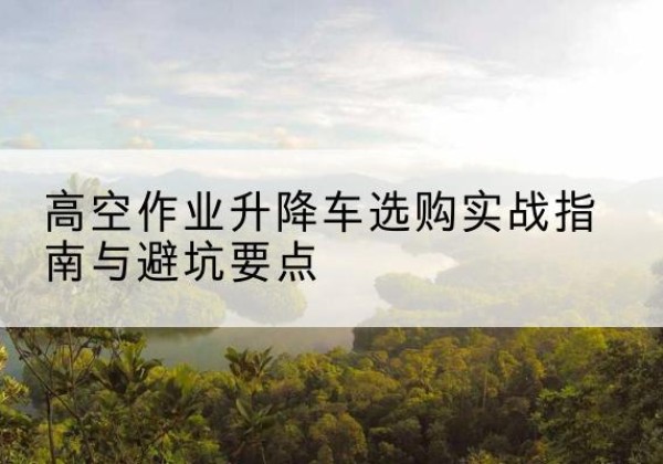 宜秀升降车怎么选-高空作业升降车选购实战指南与避坑要点