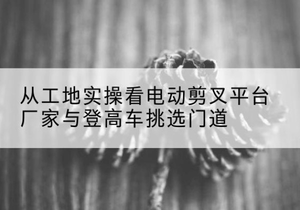 宜秀电动剪叉升降平台厂家-从工地实操看电动剪叉平台厂家与登高车挑选门道