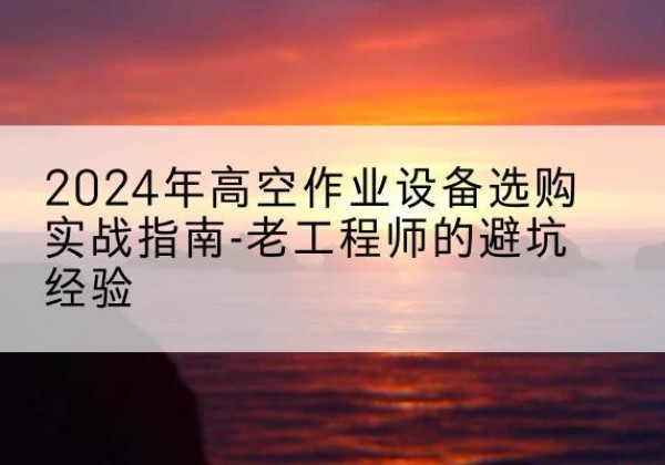 宜秀高空作业升降机厂家推荐-2024年高空作业设备选购实战指南-老工程师的避坑经验
