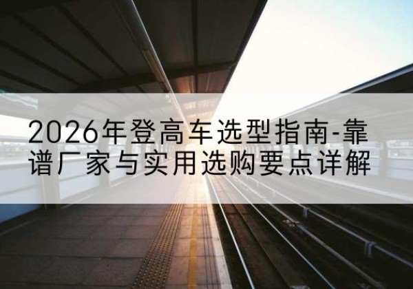 宜秀登高车厂家推荐-2026年登高车选型指南-靠谱厂家与实用选购要点详解